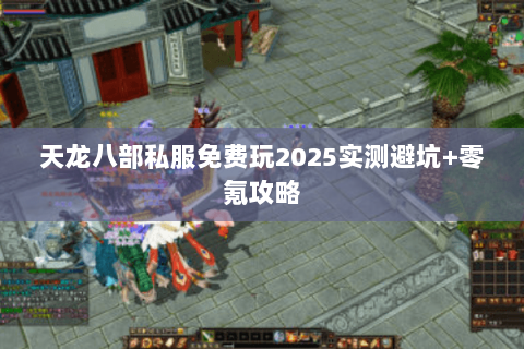 天龙八部私服免费玩2025实测避坑+零氪攻略 天龙八部私服免费玩2025实测避坑+零氪攻略