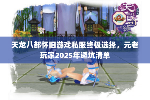 天龙八部怀旧游戏私服终极选择，元老玩家2025年避坑清单