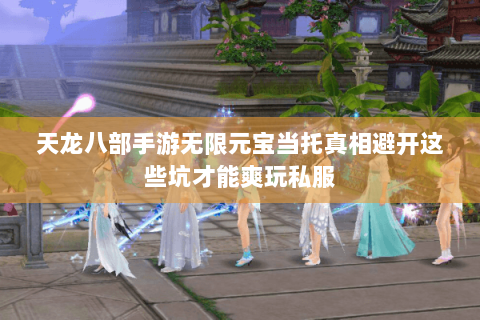 天龙八部手游无限元宝当托真相避开这些坑才能爽玩私服