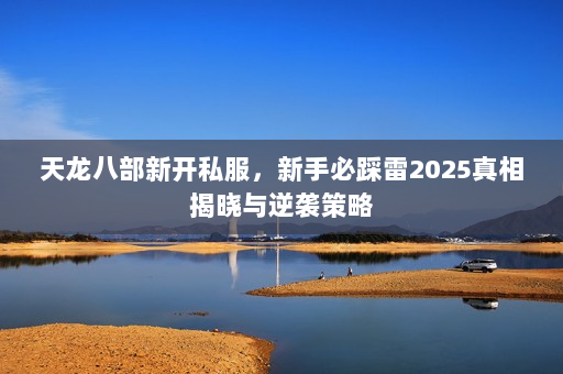天龙八部新开私服,新手必踩雷2025真相揭晓与逆袭策略 天龙八部新开私服,新手必踩雷2025真相揭晓与逆袭策略