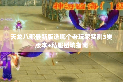 天龙八部最新版选哪个老玩家实测3类版本+私服避坑指南 天龙八部最新版选哪个老玩家实测3类版本+私服避坑指南