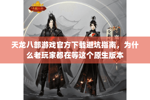 天龙八部游戏官方下载避坑指南，为什么老玩家都在等这个原生版本