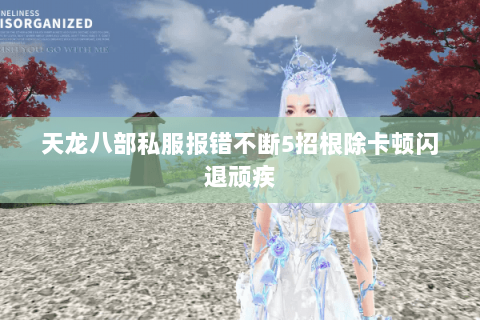 天龙八部私服报错不断5招根除卡顿闪退顽疾 天龙八部私服报错不断5招根除卡顿闪退顽疾