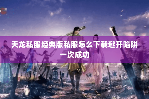 天龙私服经典版私服怎么下载避开陷阱一次成功