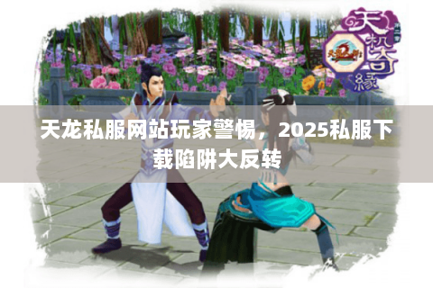 天龙私服网站玩家警惕，2025私服下载陷阱大反转