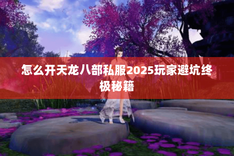 怎么开天龙八部私服2025玩家避坑终极秘籍 怎么开天龙八部私服2025玩家避坑终极秘籍