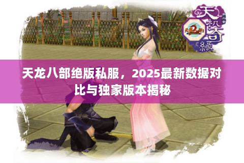 天龙八部绝版私服，2025最新数据对比与独家版本揭秘
