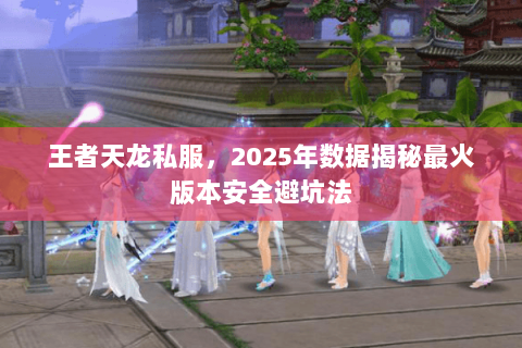 王者天龙私服,2025年数据揭秘最火版本安全避坑法 王者天龙私服,2025年数据揭秘最火版本安全避坑法