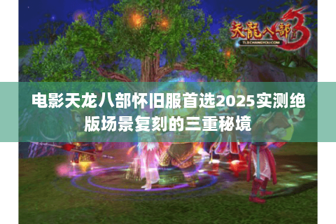电影天龙八部怀旧服首选2025实测绝版场景复刻的三重秘境 电影天龙八部怀旧服首选2025实测绝版场景复刻的三重秘境