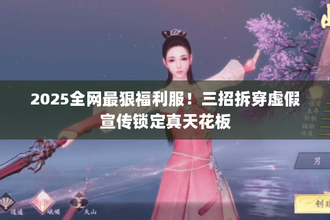 2025全网最狠福利服!三招拆穿虚假宣传锁定真天花板 2025全网最狠福利服!三招拆穿虚假宣传锁定真天花板