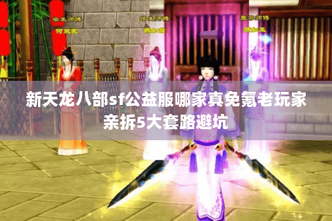 新天龙八部sf公益服哪家真免氪老玩家亲拆5大套路避坑