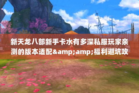 新天龙八部新手卡水有多深私服玩家亲测的版本适配&福利避坑攻略 新天龙八部新手卡水有多深私服玩家亲测的版本适配&福利避坑攻略