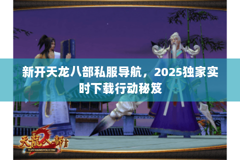 新开天龙八部私服导航,2025独家实时下载行动秘笈 新开天龙八部私服导航,2025独家实时下载行动秘笈
