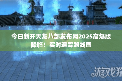 今日新开天龙八部发布网2025高爆版降临！实时追踪路线图