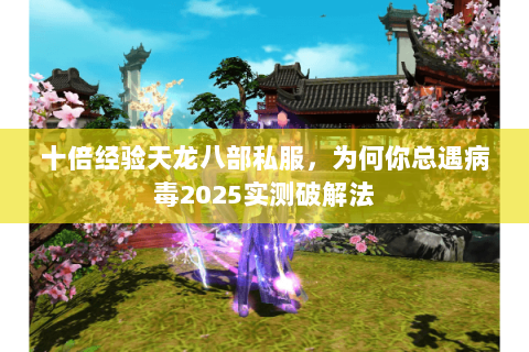 十倍经验天龙八部私服,为何你总遇病毒2025实测破解法 十倍经验天龙八部私服,为何你总遇病毒2025实测破解法