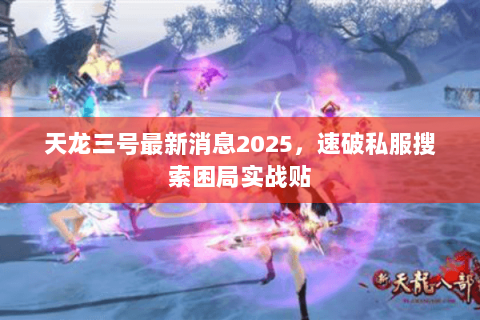 天龙三号最新消息2025,速破私服搜索困局实战贴 天龙三号最新消息2025,速破私服搜索困局实战贴