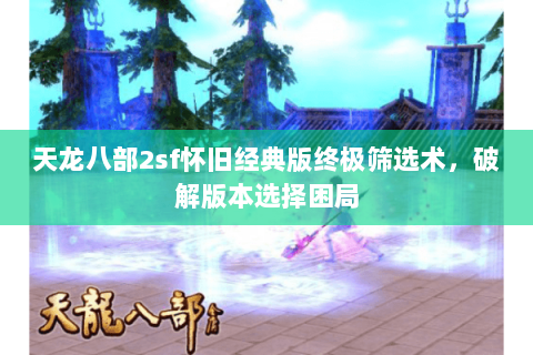 天龙八部2sf怀旧经典版终极筛选术,破解版本选择困局 天龙八部2sf怀旧经典版终极筛选术,破解版本选择困局