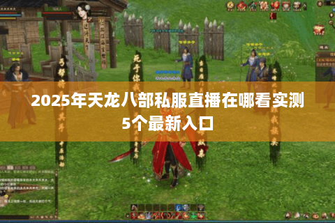 2025年天龙八部私服直播在哪看实测5个最新入口 2025年天龙八部私服直播在哪看实测5个最新入口