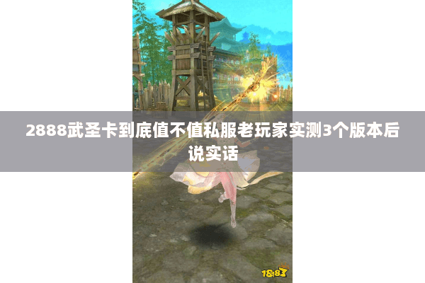 2888武圣卡到底值不值私服老玩家实测3个版本后说实话 2888武圣卡到底值不值私服老玩家实测3个版本后说实话