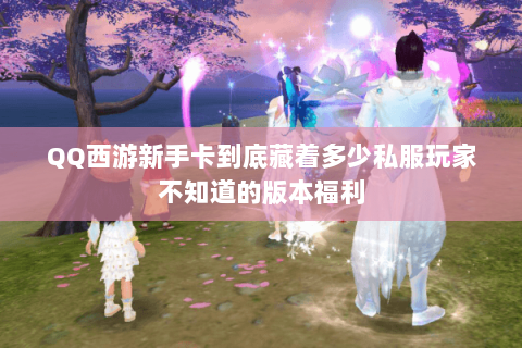 QQ西游新手卡到底藏着多少私服玩家不知道的版本福利 QQ西游新手卡到底藏着多少私服玩家不知道的版本福利