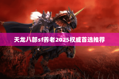 天龙八部sf养老2025权威首选推荐 天龙八部sf养老2025权威首选推荐