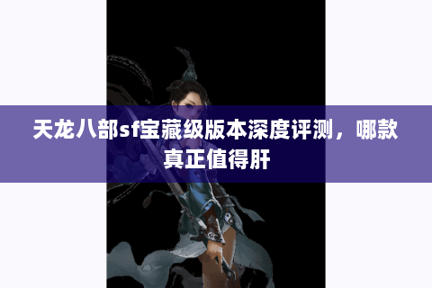 天龙八部sf宝藏级版本深度评测,哪款真正值得肝 天龙八部sf宝藏级版本深度评测,哪款真正值得肝