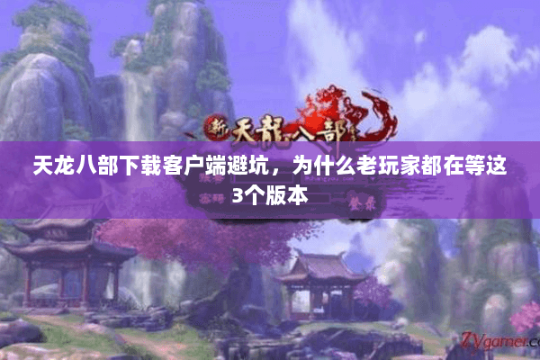 天龙八部下载客户端避坑,为什么老玩家都在等这3个版本 天龙八部下载客户端避坑,为什么老玩家都在等这3个版本