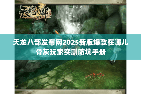天龙八部发布网2025新版爆款在哪儿骨灰玩家实测防坑手册 天龙八部发布网2025新版爆款在哪儿骨灰玩家实测防坑手册