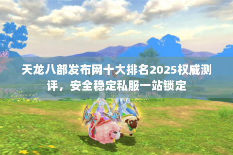 天龙八部发布网十大排名2025权威测评，安全稳定私服一站锁定