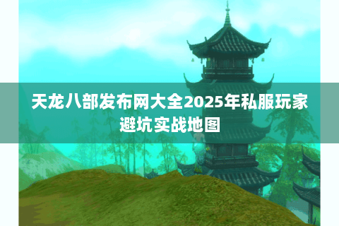 天龙八部发布网大全2025年私服玩家避坑实战地图 天龙八部发布网大全2025年私服玩家避坑实战地图