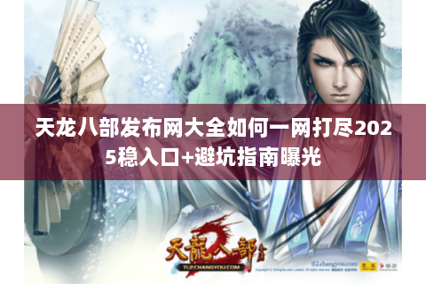 天龙八部发布网大全如何一网打尽2025稳入口+避坑指南曝光 天龙八部发布网大全如何一网打尽2025稳入口+避坑指南曝光