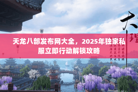 天龙八部发布网大全,2025年独家私服立即行动解锁攻略 天龙八部发布网大全,2025年独家私服立即行动解锁攻略