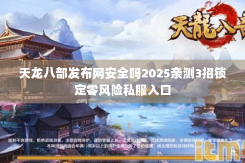天龙八部发布网安全吗2025亲测3招锁定零风险私服入口