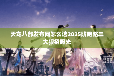 天龙八部发布网怎么选2025防跑路三大狠招曝光 天龙八部发布网怎么选2025防跑路三大狠招曝光