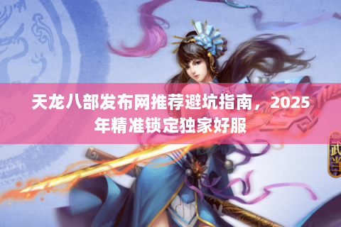 天龙八部发布网推荐避坑指南,2025年精准锁定独家好服 天龙八部发布网推荐避坑指南,2025年精准锁定独家好服