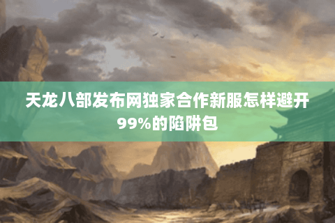 天龙八部发布网独家合作新服怎样避开99%的陷阱包 天龙八部发布网独家合作新服怎样避开99%的陷阱包