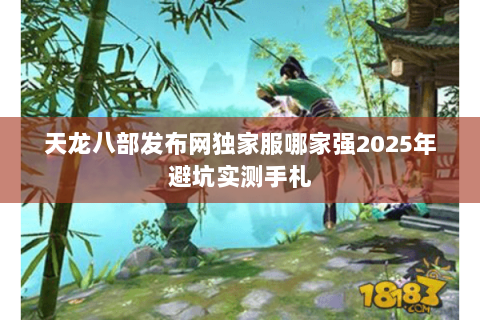 天龙八部发布网独家服哪家强2025年避坑实测手札