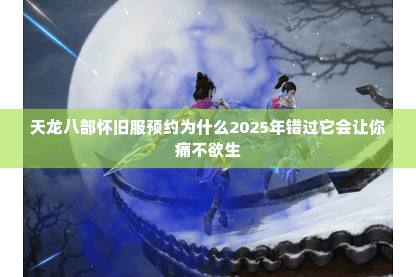 天龙八部怀旧服预约为什么2025年错过它会让你痛不欲生