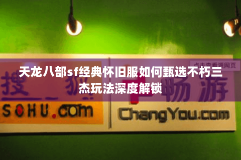 天龙八部sf经典怀旧服如何甄选不朽三杰玩法深度解锁 天龙八部sf经典怀旧服如何甄选不朽三杰玩法深度解锁