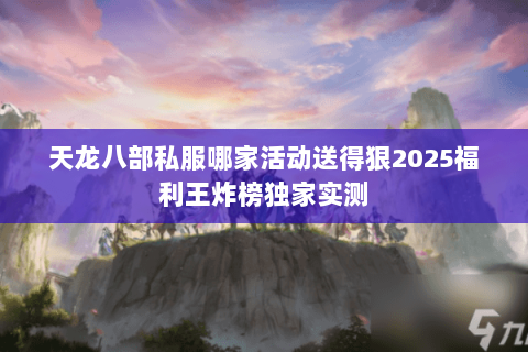 天龙八部私服哪家活动送得狠2025福利王炸榜独家实测 天龙八部私服哪家活动送得狠2025福利王炸榜独家实测