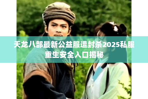 天龙八部最新公益服遭封杀2025私服重生安全入口揭秘 天龙八部最新公益服遭封杀2025私服重生安全入口揭秘