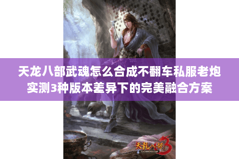 天龙八部武魂怎么合成不翻车私服老炮实测3种版本差异下的完美融合方案
