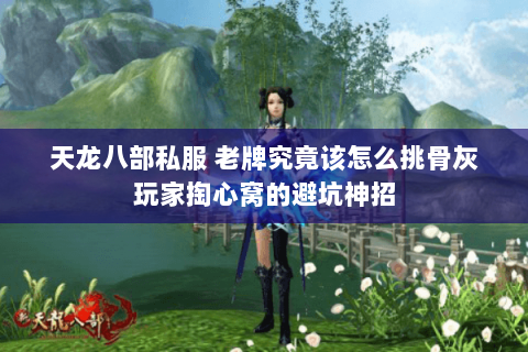 天龙八部私服 老牌究竟该怎么挑骨灰玩家掏心窝的避坑神招 天龙八部私服 老牌究竟该怎么挑骨灰玩家掏心窝的避坑神招