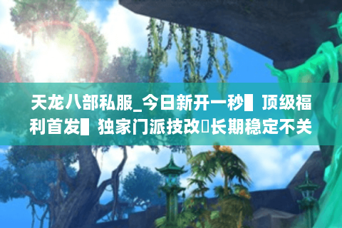 天龙八部私服_今日新开一秒▌顶级福利首发▌独家门派技改◈长期稳定不关服◈