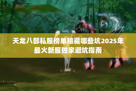 天龙八部私服榜单暗藏哪些坑2025年最火新服独家避坑指南