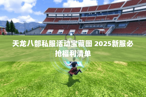 天龙八部私服活动宝藏图 2025新服必抢福利清单 天龙八部私服活动宝藏图 2025新服必抢福利清单