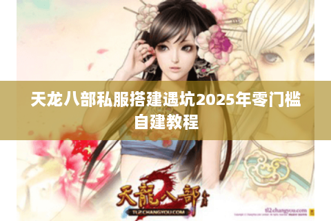 天龙八部私服搭建遇坑2025年零门槛自建教程
