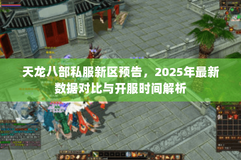 天龙八部私服新区预告,2025年最新数据对比与开服时间解析 天龙八部私服新区预告,2025年最新数据对比与开服时间解析