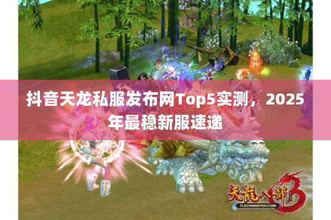 抖音天龙私服发布网Top5实测,2025年最稳新服速递 抖音天龙私服发布网Top5实测,2025年最稳新服速递