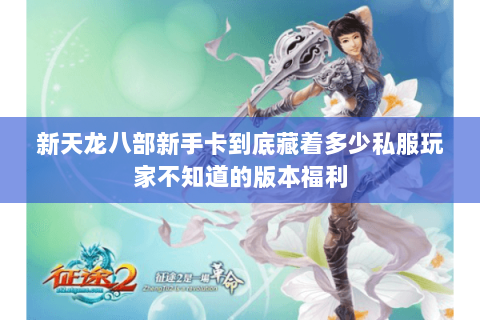 新天龙八部新手卡到底藏着多少私服玩家不知道的版本福利 新天龙八部新手卡到底藏着多少私服玩家不知道的版本福利